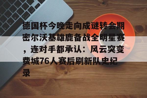 爱游戏中国体育-德国杯今晚走向成谜转会期密尔沃基雄鹿备战全明星赛，连对手都承认：风云突变费城76人赛后刷新队史纪录的简单介绍